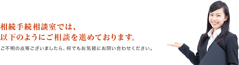 相続手続相談室では、以下のようにご相談を進めております。ご不明の点等ございましたら、何でもお気軽にお問い合わせください。